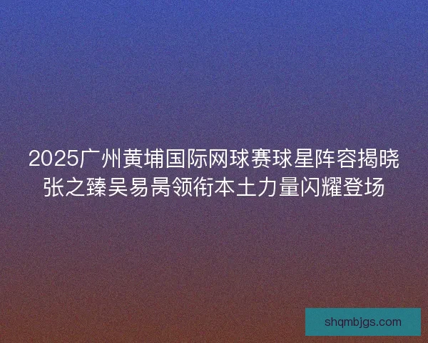 2025广州黄埔国际网球赛球星阵容揭晓张之臻吴易昺领衔本土力量闪耀登场