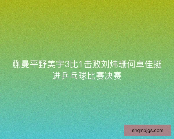 蒯曼平野美宇3比1击败刘炜珊何卓佳挺进乒乓球比赛决赛