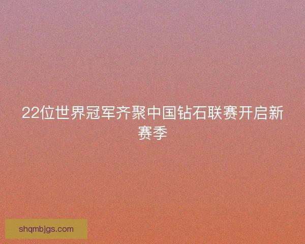 22位世界冠军齐聚中国钻石联赛开启新赛季
