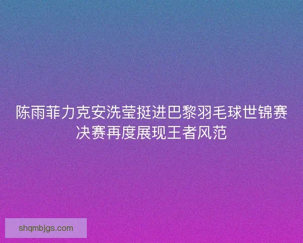 陈雨菲力克安洗莹挺进巴黎羽毛球世锦赛决赛再度展现王者风范